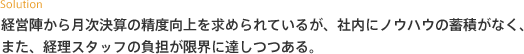 経営陣から月次決算の精度向上を求められているが、社内にノウハウの蓄積がなく、また、経理スタッフの負担が限界に達しつつある。